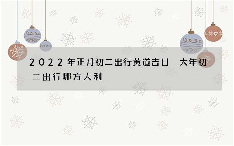 2022年正月初二出行黄道吉日 大年初二出行哪方大利